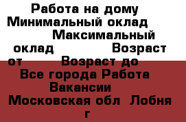 Работа на дому › Минимальный оклад ­ 15 000 › Максимальный оклад ­ 45 000 › Возраст от ­ 18 › Возраст до ­ 50 - Все города Работа » Вакансии   . Московская обл.,Лобня г.